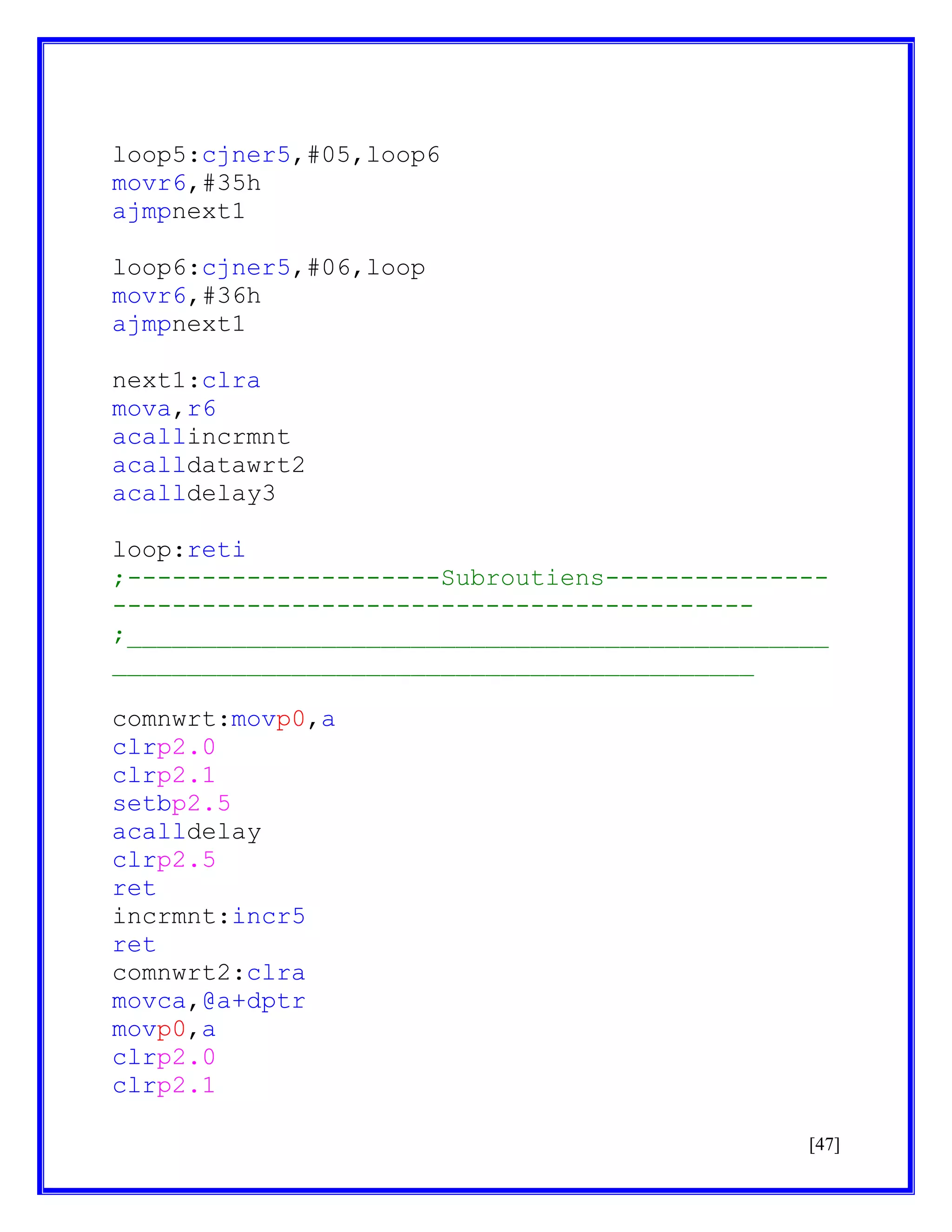 loop5:cjner5,#05,loop6
movr6,#35h
ajmpnext1
loop6:cjner5,#06,loop
movr6,#36h
ajmpnext1
next1:clra
mova,r6
acallincrmnt
acalldatawrt2
acalldelay3
loop:reti
;---------------------Subroutiens--------------------------------------------------------;_______________________________________________
___________________________________________
comnwrt:movp0,a
clrp2.0
clrp2.1
setbp2.5
acalldelay
clrp2.5
ret
incrmnt:incr5
ret
comnwrt2:clra
movca,@a+dptr
movp0,a
clrp2.0
clrp2.1
[47]

 
