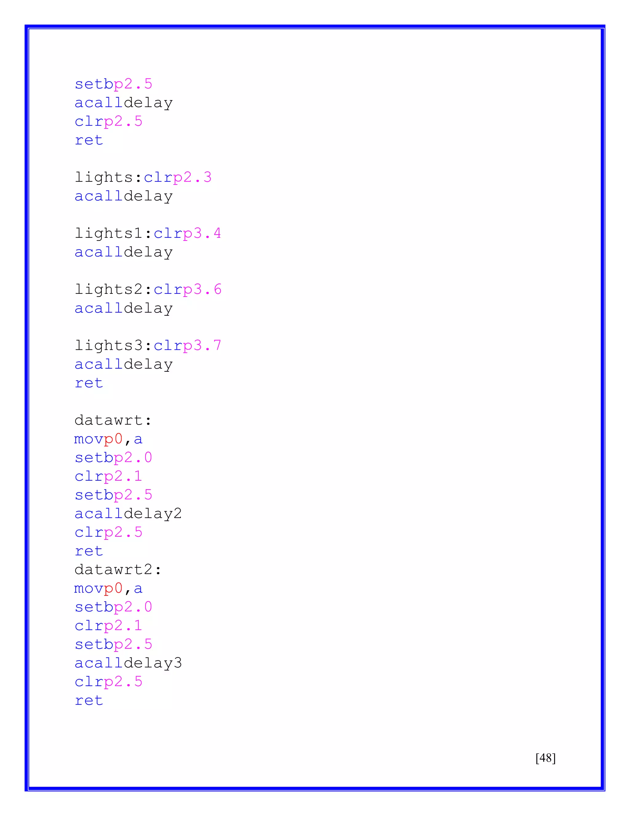 setbp2.5
acalldelay
clrp2.5
ret
lights:clrp2.3
acalldelay
lights1:clrp3.4
acalldelay
lights2:clrp3.6
acalldelay
lights3:clrp3.7
acalldelay
ret
datawrt:
movp0,a
setbp2.0
clrp2.1
setbp2.5
acalldelay2
clrp2.5
ret
datawrt2:
movp0,a
setbp2.0
clrp2.1
setbp2.5
acalldelay3
clrp2.5
ret

[48]

 