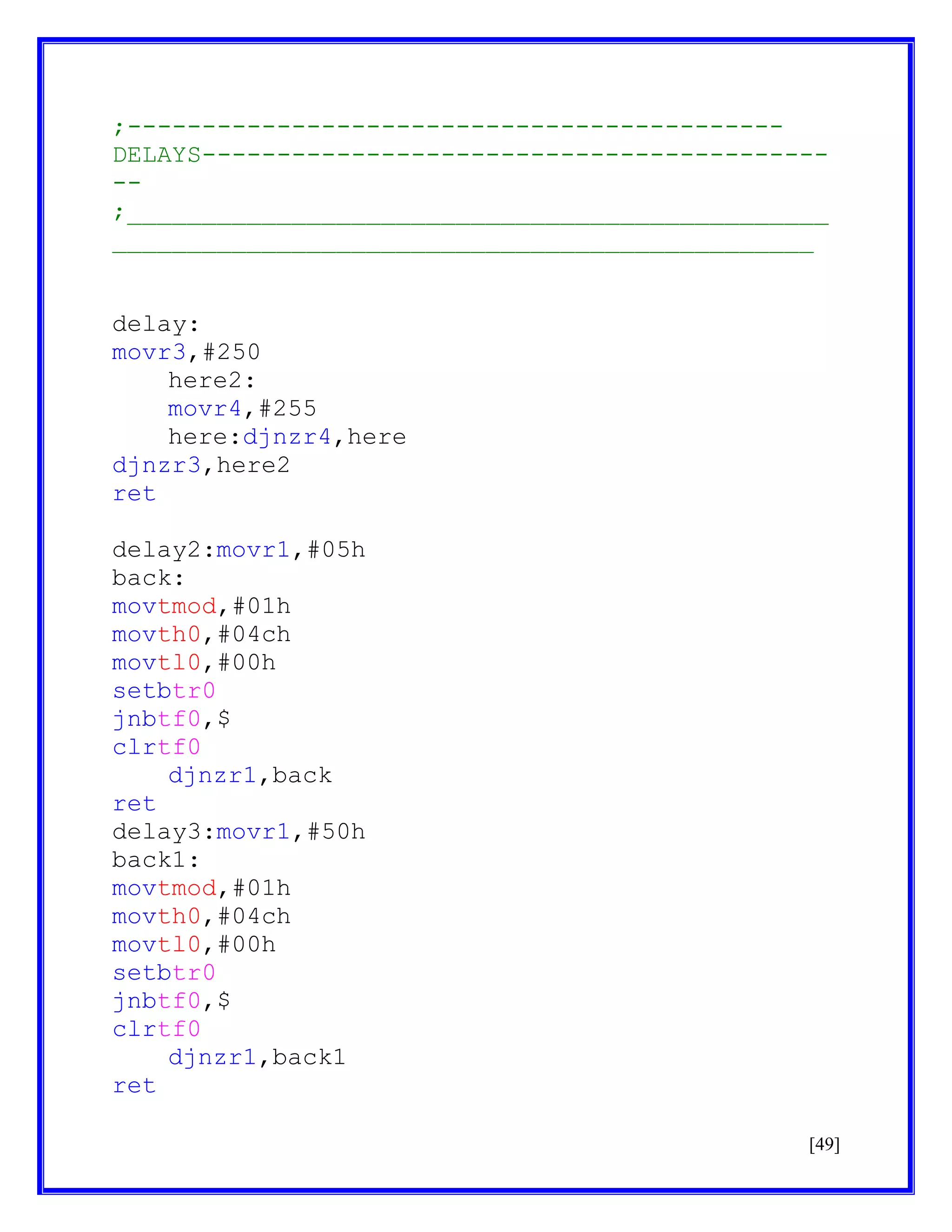 ;-------------------------------------------DELAYS------------------------------------------;_______________________________________________
_______________________________________________
delay:
movr3,#250
here2:
movr4,#255
here:djnzr4,here
djnzr3,here2
ret
delay2:movr1,#05h
back:
movtmod,#01h
movth0,#04ch
movtl0,#00h
setbtr0
jnbtf0,$
clrtf0
djnzr1,back
ret
delay3:movr1,#50h
back1:
movtmod,#01h
movth0,#04ch
movtl0,#00h
setbtr0
jnbtf0,$
clrtf0
djnzr1,back1
ret
[49]

 