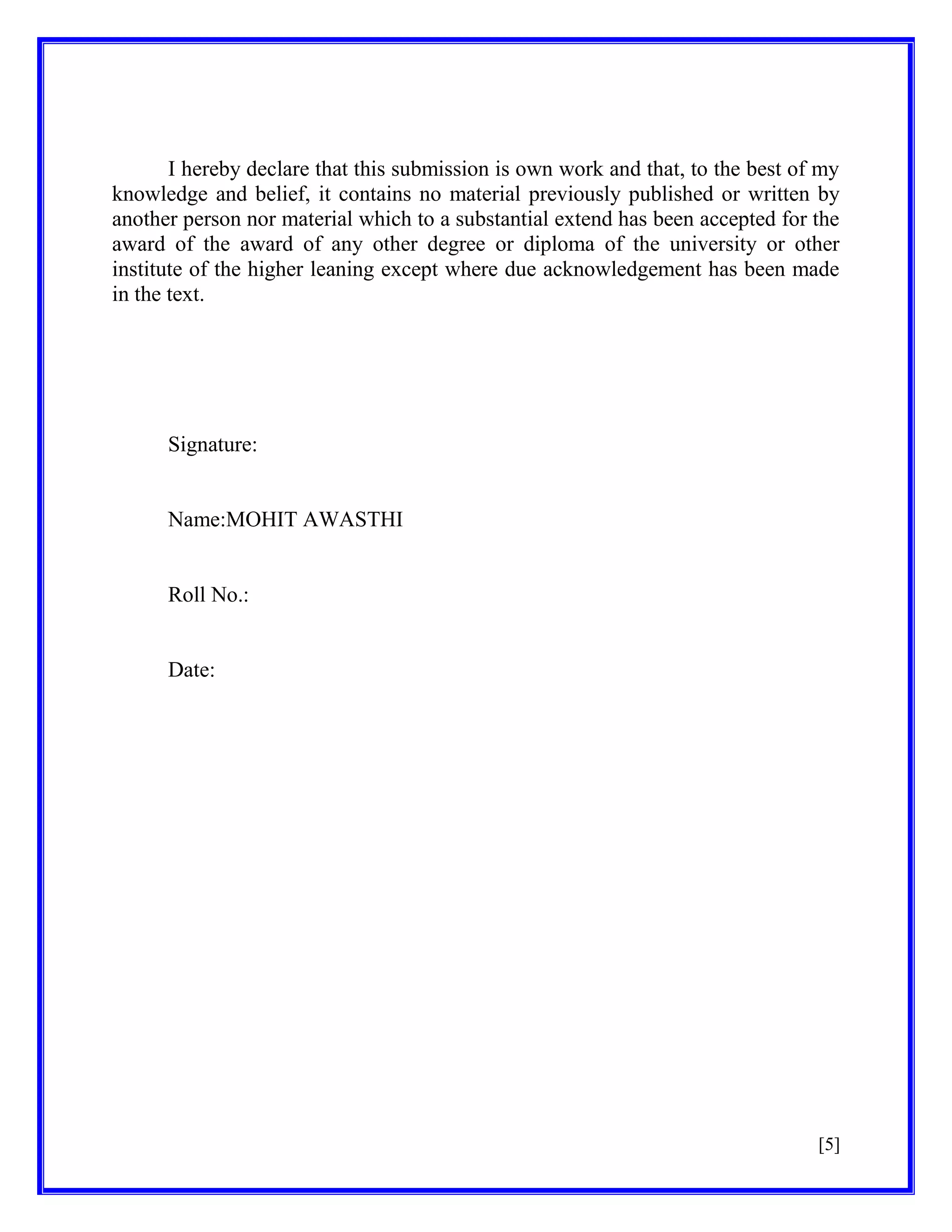 I hereby declare that this submission is own work and that, to the best of my
knowledge and belief, it contains no material previously published or written by
another person nor material which to a substantial extend has been accepted for the
award of the award of any other degree or diploma of the university or other
institute of the higher leaning except where due acknowledgement has been made
in the text.

Signature:

Name:MOHIT AWASTHI

Roll No.:

Date:

[5]

 