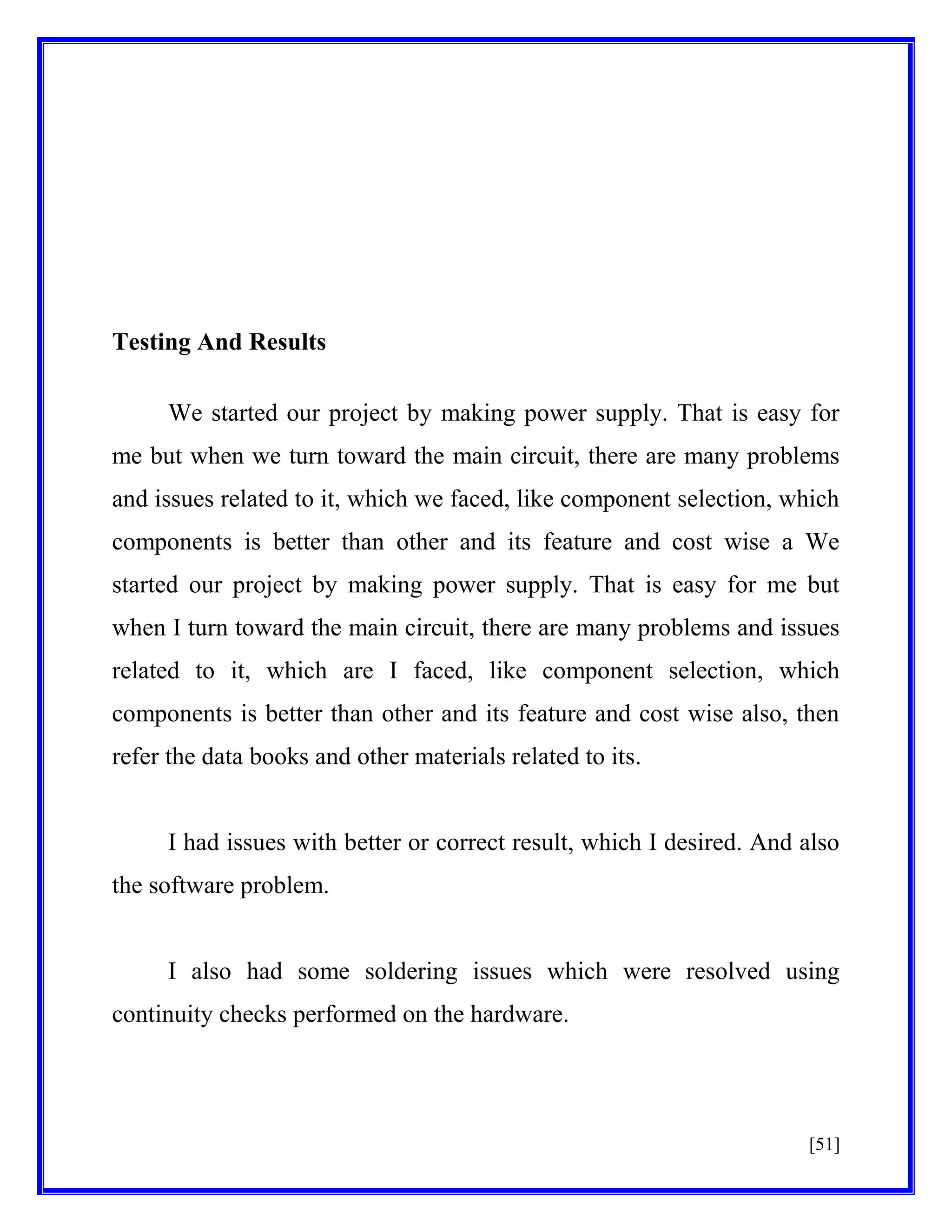 Testing And Results
We started our project by making power supply. That is easy for
me but when we turn toward the main circuit, there are many problems
and issues related to it, which we faced, like component selection, which
components is better than other and its feature and cost wise a We
started our project by making power supply. That is easy for me but
when I turn toward the main circuit, there are many problems and issues
related to it, which are I faced, like component selection, which
components is better than other and its feature and cost wise also, then
refer the data books and other materials related to its.

I had issues with better or correct result, which I desired. And also
the software problem.

I also had some soldering issues which were resolved using
continuity checks performed on the hardware.

[51]

 
