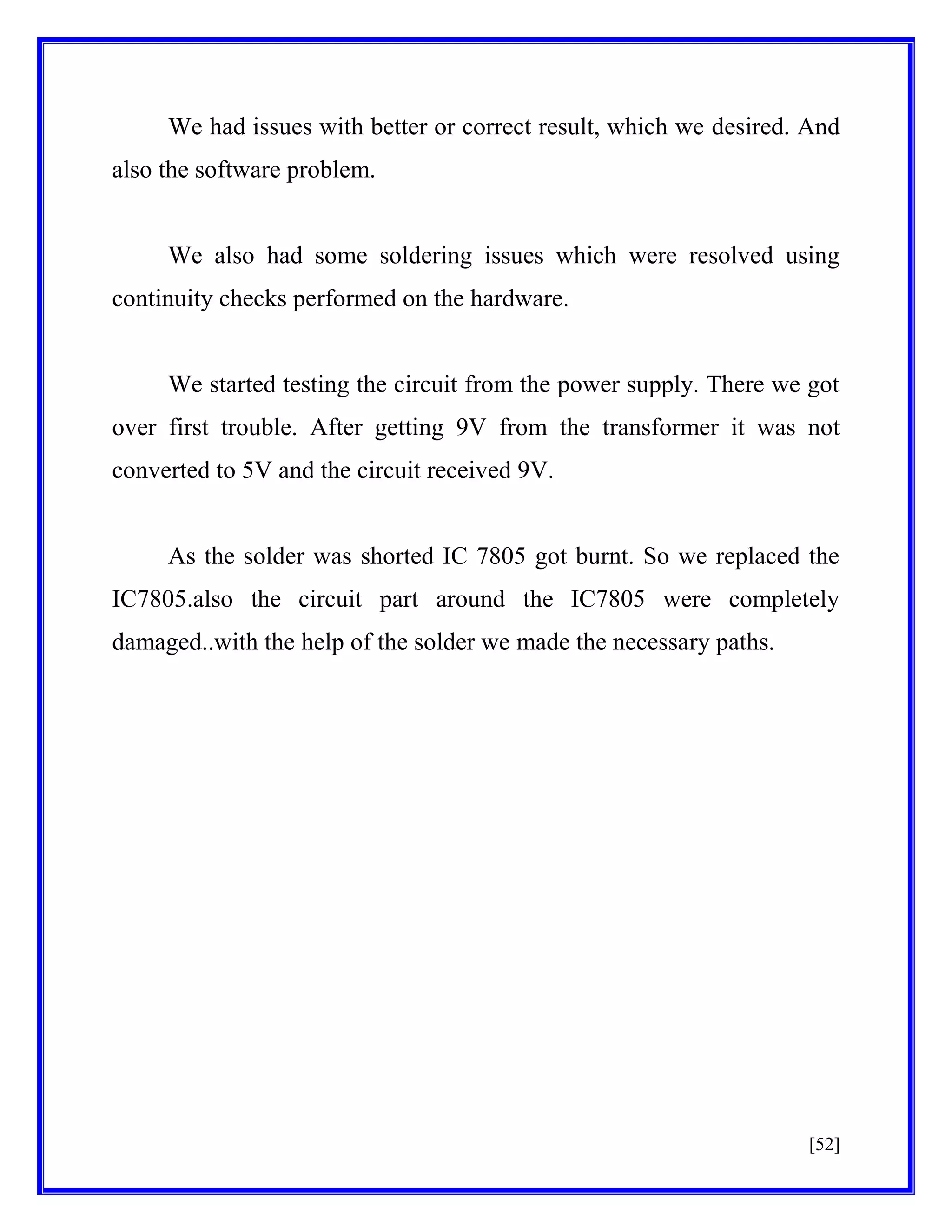 We had issues with better or correct result, which we desired. And
also the software problem.

We also had some soldering issues which were resolved using
continuity checks performed on the hardware.

We started testing the circuit from the power supply. There we got
over first trouble. After getting 9V from the transformer it was not
converted to 5V and the circuit received 9V.

As the solder was shorted IC 7805 got burnt. So we replaced the
IC7805.also the circuit part around the IC7805 were completely
damaged..with the help of the solder we made the necessary paths.

[52]

 