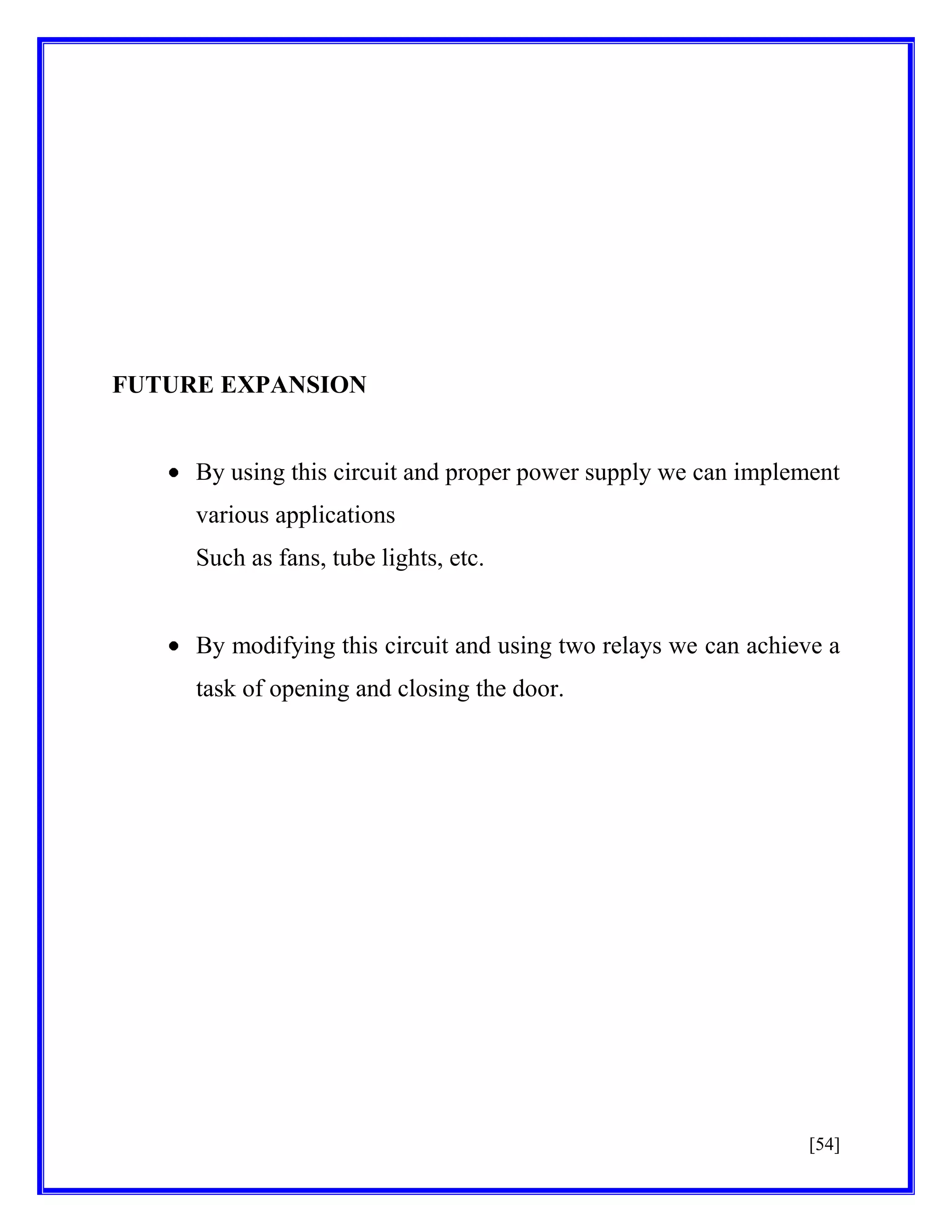 FUTURE EXPANSION

By using this circuit and proper power supply we can implement
various applications
Such as fans, tube lights, etc.

By modifying this circuit and using two relays we can achieve a
task of opening and closing the door.

[54]

 
