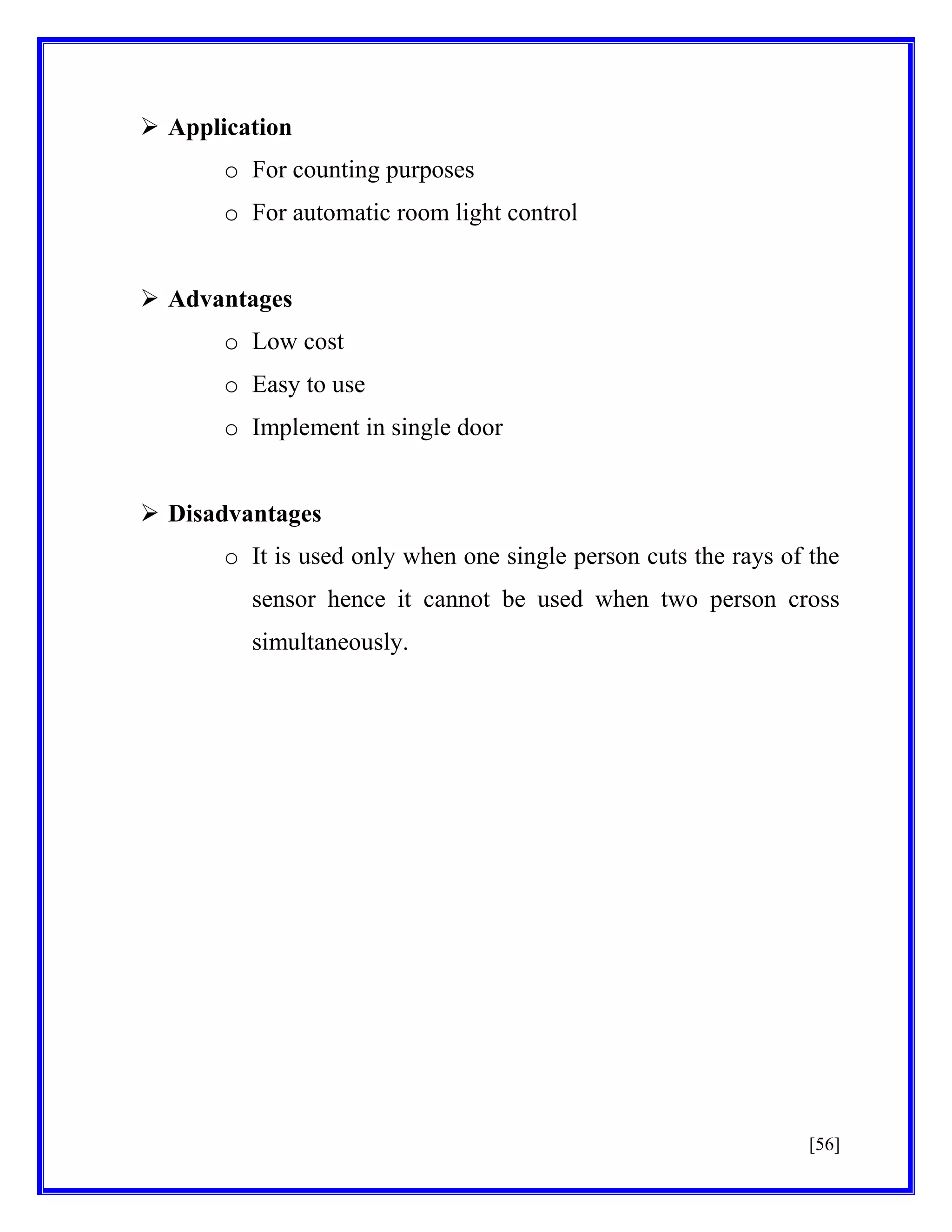  Application
o For counting purposes
o For automatic room light control
 Advantages
o Low cost
o Easy to use
o Implement in single door
 Disadvantages
o It is used only when one single person cuts the rays of the
sensor hence it cannot be used when two person cross
simultaneously.

[56]

 