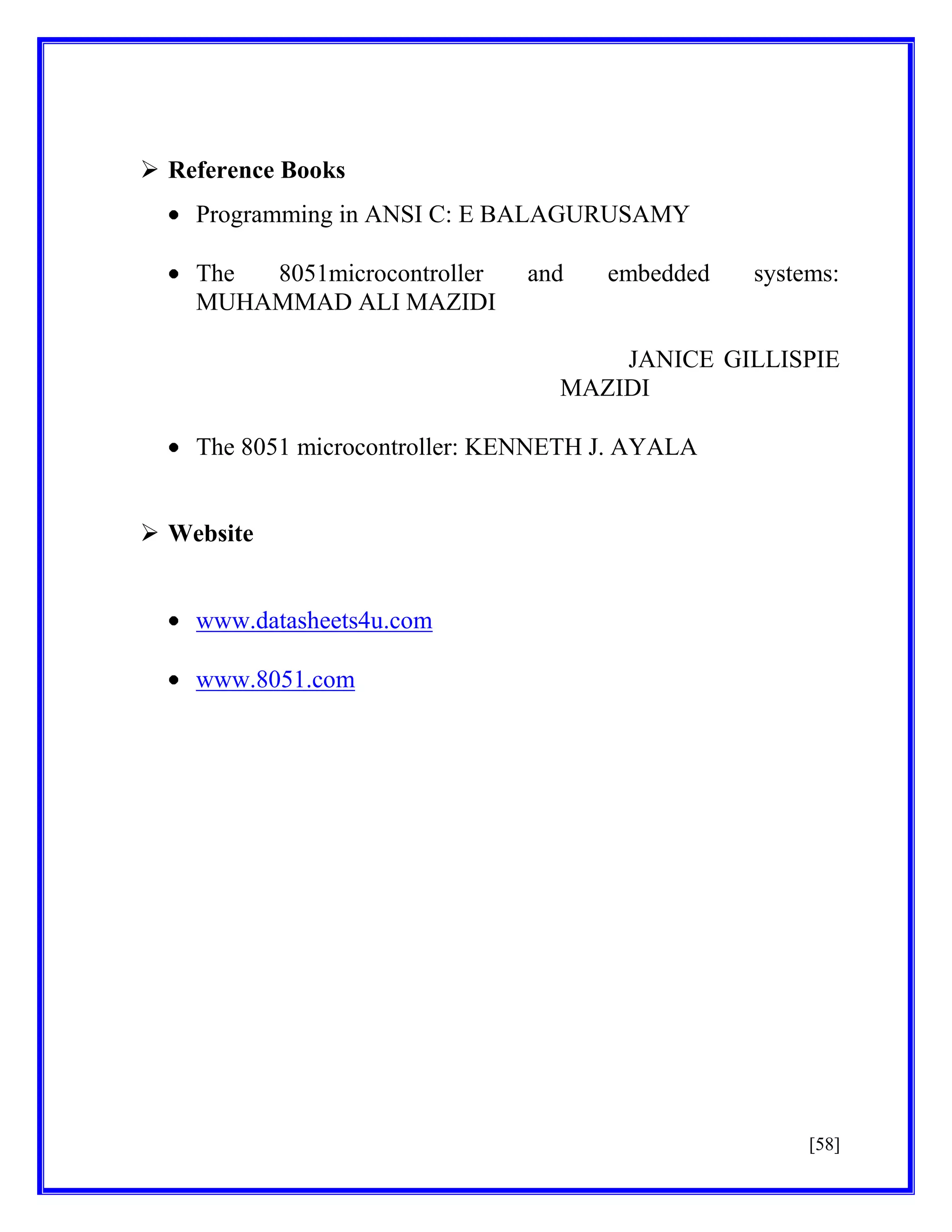  Reference Books
Programming in ANSI C: E BALAGURUSAMY
The
8051microcontroller
MUHAMMAD ALI MAZIDI

and

embedded

systems:

JANICE GILLISPIE
MAZIDI
The 8051 microcontroller: KENNETH J. AYALA
 Website

www.datasheets4u.com
www.8051.com

[58]

 