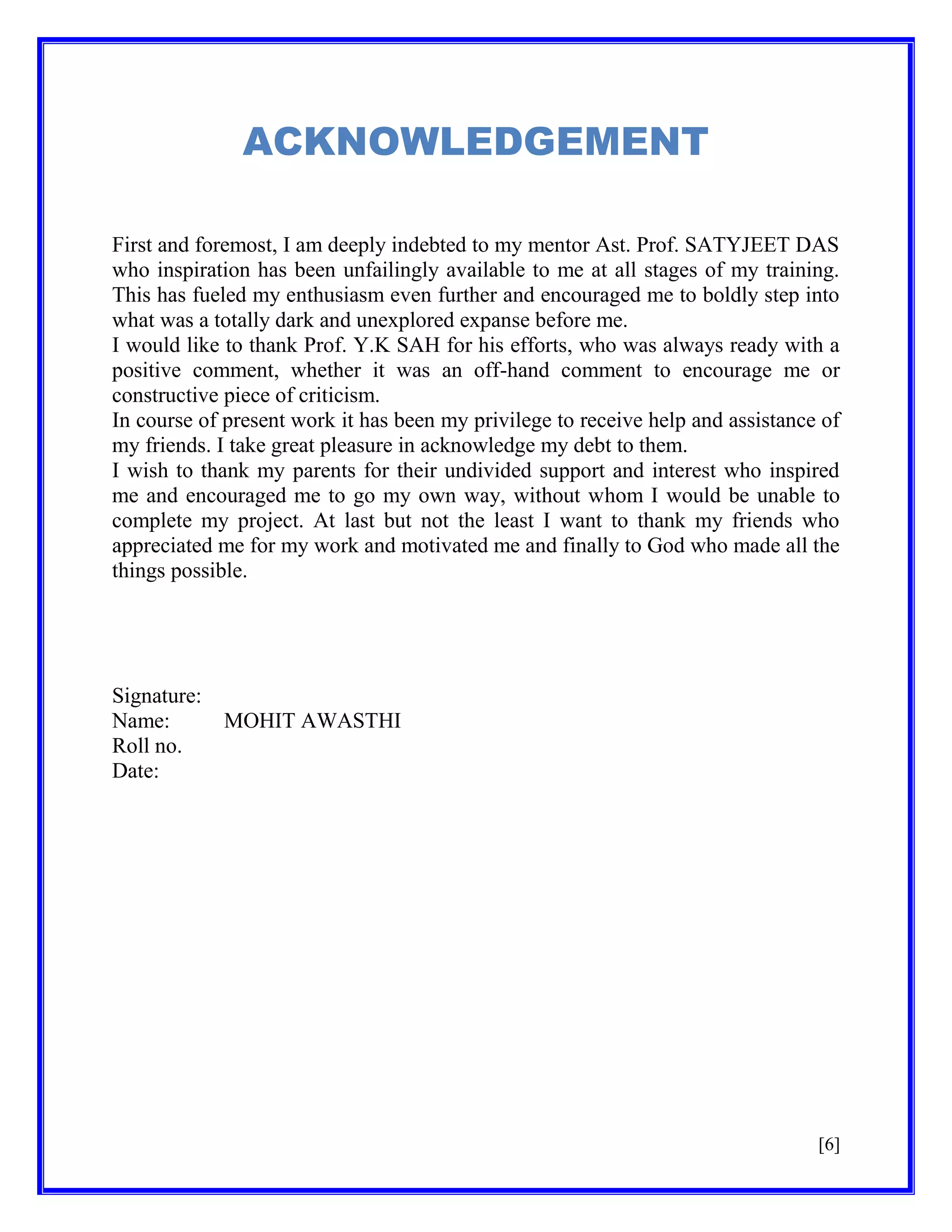 ACKNOWLEDGEMENT
First and foremost, I am deeply indebted to my mentor Ast. Prof. SATYJEET DAS
who inspiration has been unfailingly available to me at all stages of my training.
This has fueled my enthusiasm even further and encouraged me to boldly step into
what was a totally dark and unexplored expanse before me.
I would like to thank Prof. Y.K SAH for his efforts, who was always ready with a
positive comment, whether it was an off-hand comment to encourage me or
constructive piece of criticism.
In course of present work it has been my privilege to receive help and assistance of
my friends. I take great pleasure in acknowledge my debt to them.
I wish to thank my parents for their undivided support and interest who inspired
me and encouraged me to go my own way, without whom I would be unable to
complete my project. At last but not the least I want to thank my friends who
appreciated me for my work and motivated me and finally to God who made all the
things possible.

Signature:
Name:
Roll no.
Date:

MOHIT AWASTHI

[6]

 