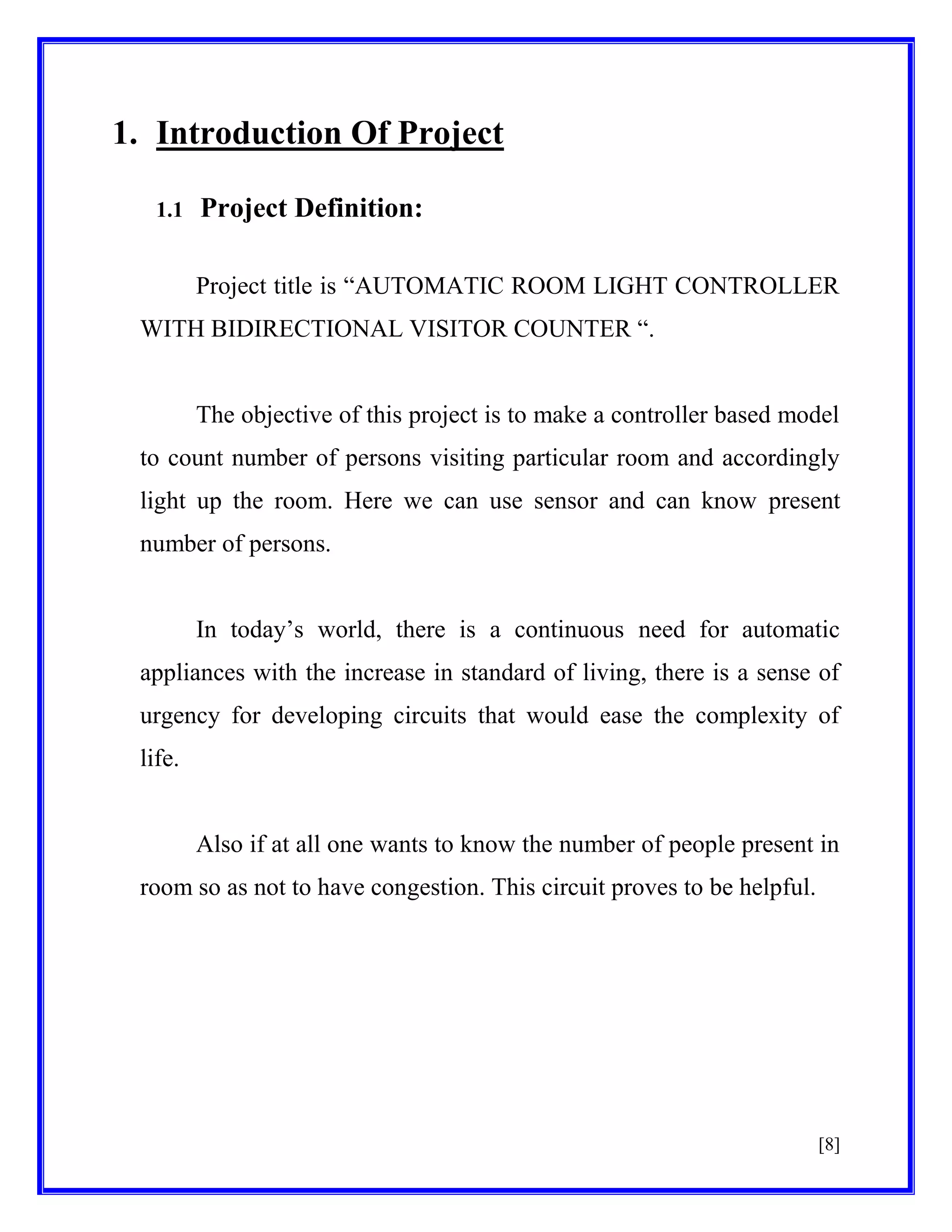 1. Introduction Of Project
1.1

Project Definition:
Project title is ―AUTOMATIC ROOM LIGHT CONTROLLER

WITH BIDIRECTIONAL VISITOR COUNTER ―.

The objective of this project is to make a controller based model
to count number of persons visiting particular room and accordingly
light up the room. Here we can use sensor and can know present
number of persons.
In today’s world, there is a continuous need for automatic
appliances with the increase in standard of living, there is a sense of
urgency for developing circuits that would ease the complexity of
life.

Also if at all one wants to know the number of people present in
room so as not to have congestion. This circuit proves to be helpful.

[8]

 