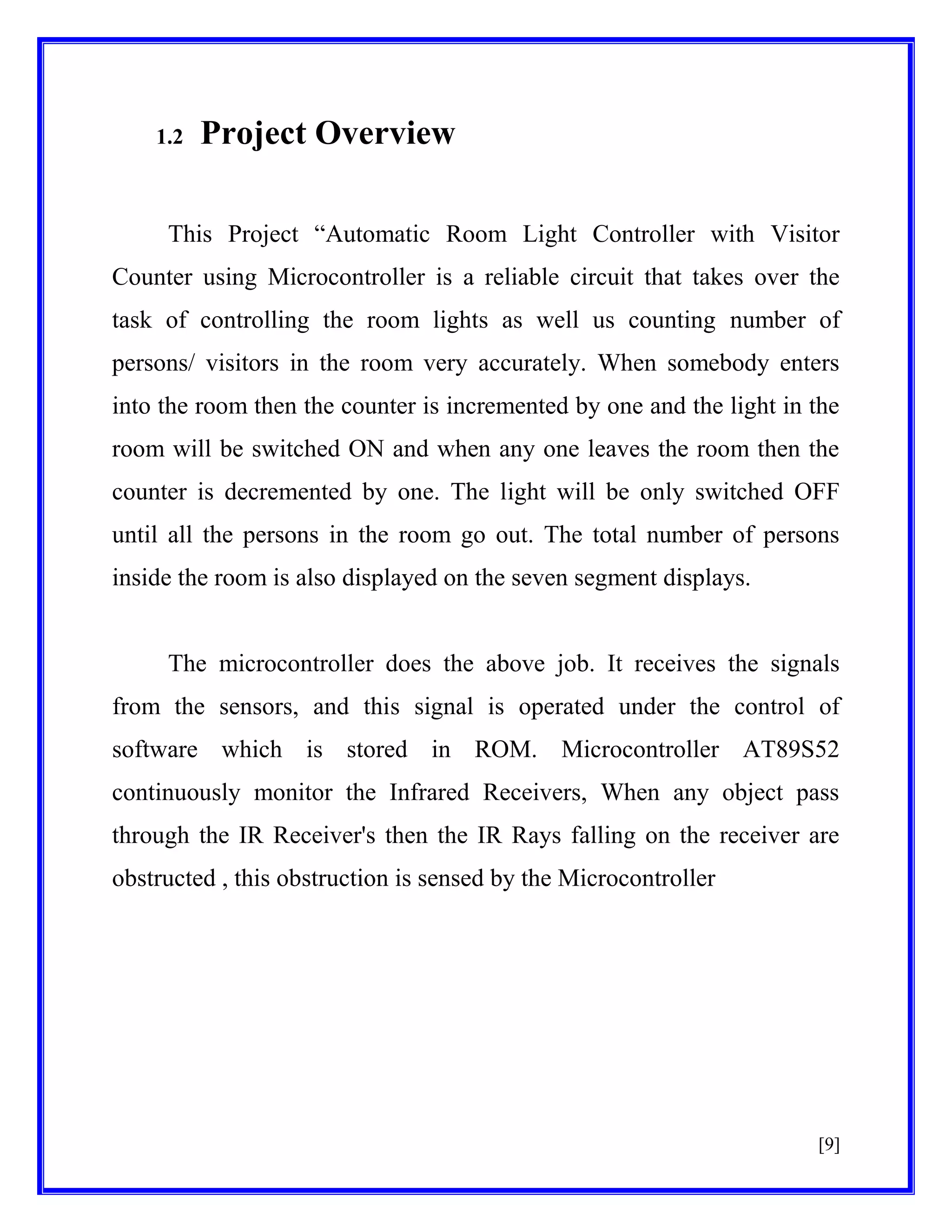 1.2

Project Overview

This Project ―Automatic Room Light Controller with Visitor
Counter using Microcontroller is a reliable circuit that takes over the
task of controlling the room lights as well us counting number of
persons/ visitors in the room very accurately. When somebody enters
into the room then the counter is incremented by one and the light in the
room will be switched ON and when any one leaves the room then the
counter is decremented by one. The light will be only switched OFF
until all the persons in the room go out. The total number of persons
inside the room is also displayed on the seven segment displays.

The microcontroller does the above job. It receives the signals
from the sensors, and this signal is operated under the control of
software which is stored in ROM. Microcontroller AT89S52
continuously monitor the Infrared Receivers, When any object pass
through the IR Receiver's then the IR Rays falling on the receiver are
obstructed , this obstruction is sensed by the Microcontroller

[9]

 