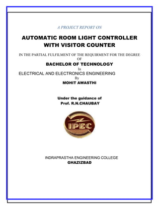 A PROJECT REPORT ON

AUTOMATIC ROOM LIGHT CONTROLLER
WITH VISITOR COUNTER
IN THE PARTIAL FULFILMENT OF THE REQUIRMENT FOR THE DEGREE
OF

BACHELOR OF TECHNOLOGY
In

ELECTRICAL AND ELECTRONICS ENGINEERING
By
MOHIT AWASTHI

Under the guidance of
Prof. R.N.CHAUBAY

INDRAPRASTHA ENGINEERING COLLEGE
GHAZIZBAD

[1]

 