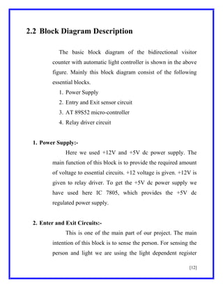 2.2 Block Diagram Description
The basic block diagram of the bidirectional visitor
counter with automatic light controller is shown in the above
figure. Mainly this block diagram consist of the following
essential blocks.
1. Power Supply
2. Entry and Exit sensor circuit
3. AT 89S52 micro-controller
4. Relay driver circuit

1. Power Supply:Here we used +12V and +5V dc power supply. The
main function of this block is to provide the required amount
of voltage to essential circuits. +12 voltage is given. +12V is
given to relay driver. To get the +5V dc power supply we
have used here IC 7805, which provides the +5V dc
regulated power supply.

2. Enter and Exit Circuits:This is one of the main part of our project. The main
intention of this block is to sense the person. For sensing the
person and light we are using the light dependent register
[12]

 