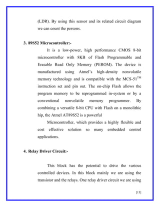(LDR). By using this sensor and its related circuit diagram
we can count the persons.

3. 89S52 Microcontroller:It is a low-power, high performance CMOS 8-bit
microcontroller with 8KB of Flash Programmable and
Erasable Read Only Memory (PEROM). The device is
manufactured

using

Atmel’s

high-density

nonvolatile

memory technology and is compatible with the MCS-51TM
instruction set and pin out. The on-chip Flash allows the
program memory to be reprogrammed in-system or by a
conventional

nonvolatile

memory

programmer.

By

combining a versatile 8-bit CPU with Flash on a monolithic
hip, the Atmel AT89S52 is a powerful
Microcontroller, which provides a highly flexible and
cost

effective

solution

so

many

embedded

control

applications.

4. Relay Driver Circuit:-

This block has the potential to drive the various
controlled devices. In this block mainly we are using the
transistor and the relays. One relay driver circuit we are using
[13]

 