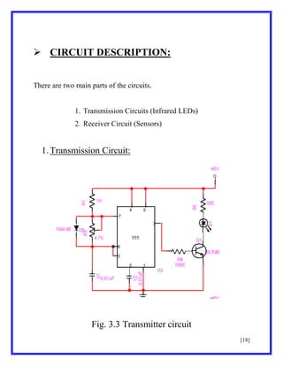  CIRCUIT DESCRIPTION:
There are two main parts of the circuits.

1. Transmission Circuits (Infrared LEDs)
2. Receiver Circuit (Sensors)

1. Transmission Circuit:

Fig. 3.3 Transmitter circuit
[18]

 