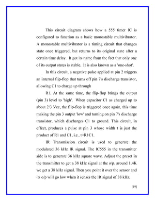 This circuit diagram shows how a 555 timer IC is
configured to function as a basic monostable multivibrator.
A monostable multivibrator is a timing circuit that changes
state once triggered, but returns to its original state after a
certain time delay. It got its name from the fact that only one
of its output states is stable. It is also known as a 'one-shot'.
In this circuit, a negative pulse applied at pin 2 triggers
an internal flip-flop that turns off pin 7's discharge transistor,
allowing C1 to charge up through
R1. At the same time, the flip-flop brings the output
(pin 3) level to 'high'. When capacitor C1 as charged up to
about 2/3 Vcc, the flip-flop is triggered once again, this time
making the pin 3 output 'low' and turning on pin 7's discharge
transistor, which discharges C1 to ground. This circuit, in
effect, produces a pulse at pin 3 whose width t is just the
product of R1 and C1, i.e., t=R1C1.
IR Transmission circuit is used to generate the
modulated 36 kHz IR signal. The IC555 in the transmitter
side is to generate 36 kHz square wave. Adjust the preset in
the transmitter to get a 38 kHz signal at the o/p. around 1.4K
we get a 38 kHz signal. Then you point it over the sensor and
its o/p will go low when it senses the IR signal of 38 kHz.
[19]

 