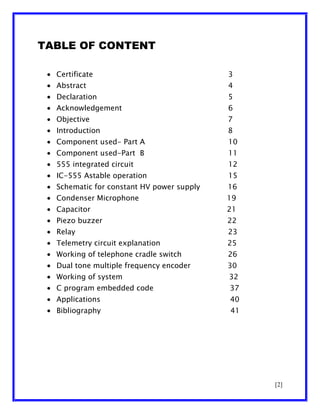 TABLE OF CONTENT
Certificate

3

Abstract

4

Declaration

5

Acknowledgement

6

Objective

7

Introduction

8

Component used- Part A

10

Component used-Part B

11

555 integrated circuit

12

IC-555 Astable operation

15

Schematic for constant HV power supply

16

Condenser Microphone

19

Capacitor

21

Piezo buzzer

22

Relay

23

Telemetry circuit explanation

25

Working of telephone cradle switch

26

Dual tone multiple frequency encoder

30

Working of system

32

C program embedded code

37

Applications

40

Bibliography

41

[2]

 