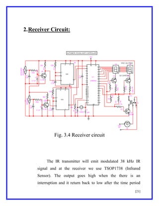 2. Receiver Circuit:

Fig. 3.4 Receiver circuit

The IR transmitter will emit modulated 38 kHz IR
signal and at the receiver we use TSOP1738 (Infrared
Sensor). The output goes high when the there is an
interruption and it return back to low after the time period
[21]

 