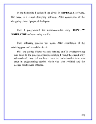 In the beginning I designed the circuit in DIPTRACE software.
Dip trace is a circuit designing software. After completion of the
designing circuit I prepared the layout.

Then I programmed the microcontroller using TOPVIEW
SIMULATOR software using hex file.

Then soldering process was done. After completion of the
soldering process I tested the circuit.
Still the desired output was not obtained and so troubleshooting
was done. In the process of troubleshooting I found the circuit aptly
soldered and connected and hence came to conclusion that there was
error in programming section which was later rectified and the
desired results were obtained.

[25]

 