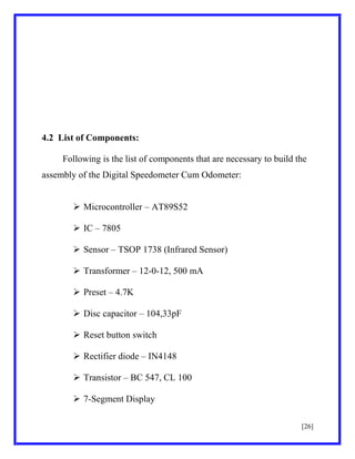 4.2 List of Components:
Following is the list of components that are necessary to build the
assembly of the Digital Speedometer Cum Odometer:
 Microcontroller – AT89S52
 IC – 7805
 Sensor – TSOP 1738 (Infrared Sensor)
 Transformer – 12-0-12, 500 mA
 Preset – 4.7K
 Disc capacitor – 104,33pF
 Reset button switch
 Rectifier diode – IN4148
 Transistor – BC 547, CL 100
 7-Segment Display
[26]

 