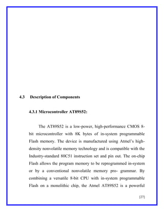 4.3

Description of Components

4.3.1 Microcontroller AT89S52:

The AT89S52 is a low-power, high-performance CMOS 8bit microcontroller with 8K bytes of in-system programmable
Flash memory. The device is manufactured using Atmel’s highdensity nonvolatile memory technology and is compatible with the
Industry-standard 80C51 instruction set and pin out. The on-chip
Flash allows the program memory to be reprogrammed in-system
or by a conventional nonvolatile memory pro- grammar. By
combining a versatile 8-bit CPU with in-system programmable
Flash on a monolithic chip, the Atmel AT89S52 is a powerful
[27]

 