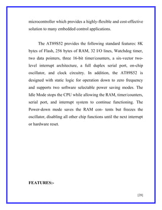microcontroller which provides a highly-flexible and cost-effective
solution to many embedded control applications.

The AT89S52 provides the following standard features: 8K
bytes of Flash, 256 bytes of RAM, 32 I/O lines, Watchdog timer,
two data pointers, three 16-bit timer/counters, a six-vector twolevel interrupt architecture, a full duplex serial port, on-chip
oscillator, and clock circuitry. In addition, the AT89S52 is
designed with static logic for operation down to zero frequency
and supports two software selectable power saving modes. The
Idle Mode stops the CPU while allowing the RAM, timer/counters,
serial port, and interrupt system to continue functioning. The
Power-down mode saves the RAM con- tents but freezes the
oscillator, disabling all other chip functions until the next interrupt
or hardware reset.

FEATURES:[28]

 