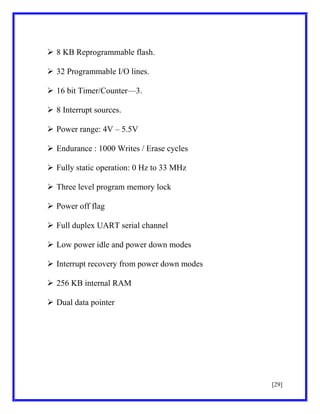  8 KB Reprogrammable flash.
 32 Programmable I/O lines.
 16 bit Timer/Counter—3.
 8 Interrupt sources.
 Power range: 4V – 5.5V
 Endurance : 1000 Writes / Erase cycles
 Fully static operation: 0 Hz to 33 MHz
 Three level program memory lock
 Power off flag
 Full duplex UART serial channel
 Low power idle and power down modes
 Interrupt recovery from power down modes
 256 KB internal RAM
 Dual data pointer

[29]

 