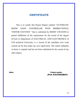 CERTIFICATE

This is to certify that Project Report entitled ―AUTOMATIC
ROOM

LIGHT

CONTROLLER

WITH

BIDIRECTIONAL

VISITOR COUNTER ‖ that is submitted by MOHIT AWASTHI in
partial fulfillment of the requirement for the award of the degree
B.Tech in Department of ELECTRICAL AND ELECTRONICS of
G.B technical University, is a record of the candidate own work
carried out by him under my own supervision. The matter embodies
in thesis is original and has not been submitted for the award of any
other degree.

Date:

Project guide:
(Prof. R.N.CHAUBAY)

[3]

 