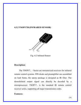 4.3.2 TSOP1738 (INFRARED SENSOR)

Fig. 4.2 Infrared Sensor

Description:
The TSOP17.. – Series are miniaturized receivers for infrared
remote control systems. PIN diode and preamplifier are assembled
on lead frame, the epoxy package is designed as IR filter. The
demodulated output signal can directly be decoded by a
microprocessor. TSOP17.. is the standard IR remote control
receiver series, supporting all major transmission codes.
Features:
[30]

 