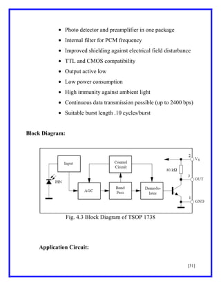 Photo detector and preamplifier in one package
Internal filter for PCM frequency
Improved shielding against electrical field disturbance
TTL and CMOS compatibility
Output active low
Low power consumption
High immunity against ambient light
Continuous data transmission possible (up to 2400 bps)
Suitable burst length .10 cycles/burst

Block Diagram:

Fig. 4.3 Block Diagram of TSOP 1738

Application Circuit:
[31]

 