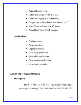Adjustable duty cycle
Output can source or sink 200 mA
Output and supply TTL compatible
Temperature stability better than 0.005% per °C
Normally on and normally off output
Available in 8-pin MSOP package
Applications:
Precision timing
Pulse generation
Sequential timing
Time delay generation
Pulse width modulation
Pulse position modulation
Linear ramp generator

4.3.4 LTS 542 (7-Segment Display)
Description:
The LTS 542 is a 0.52 inch digit height single digit
seven-segment display. This device utilizes Hi-eff. Red LED

[34]

 