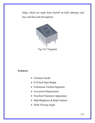 chips, which are made from GaAsP on GaP substrate, and
has a red face and red segment.

Fig. 4.6 7 Segment

Features:
Common Anode
0.52 Inch Digit Height
Continuous Uniform Segments
Low power Requirement
Excellent Characters Appearance
High Brightness & High Contrast
Wide Viewing Angle

[35]

 