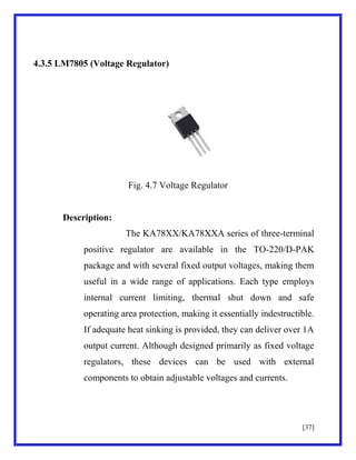 4.3.5 LM7805 (Voltage Regulator)

Fig. 4.7 Voltage Regulator

Description:
The KA78XX/KA78XXA series of three-terminal
positive regulator are available in the TO-220/D-PAK
package and with several fixed output voltages, making them
useful in a wide range of applications. Each type employs
internal current limiting, thermal shut down and safe
operating area protection, making it essentially indestructible.
If adequate heat sinking is provided, they can deliver over 1A
output current. Although designed primarily as fixed voltage
regulators, these devices can be used with external
components to obtain adjustable voltages and currents.

[37]

 