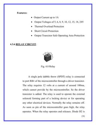 Features:
Output Current up to 1A
Output Voltages of 5, 6, 8, 9, 10, 12, 15, 18, 24V
Thermal Overload Protection
Short Circuit Protection
Output Transistor Safe Operating Area Protection

4.3.6 RELAY CIRCUIT:

Fig. 4.8 Relay

A single pole dabble throw (SPDT) relay is connected
to port RB1 of the microcontroller through a driver transistor.
The relay requires 12 volts at a current of around 100ma,
which cannot provide by the microcontroller. So the driver
transistor is added. The relay is used to operate the external
solenoid forming part of a locking device or for operating
any other electrical devices. Normally the relay remains off.
As soon as pin of the microcontroller goes high, the relay
operates. When the relay operates and releases. Diode D2 is
[38]

 