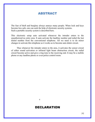 ABSTRACT

The fear of theft and burglary always annoys many people. When lock and keys
become less safe, one can seek the help of electronic security systems.
Such a portable security system is described here.
This electronic setup auto activated whenever the intruder enters to the
unauthorized no entry area. It auto activate the landline number and redial the last
dialed number from the conventional telephone. All we need is to do minor
changes to activate this telephone as it works as to become auto dialer circuit.
Thus whenever the intruder enters to the area, it activates the sensor circuit
of either sound activation or infrared light beam obstruction circuit, the redial
circuit become active and give a ring tone to the receiving end. It may be a mobile
phone or any landline phone or even police control room.

4

DECLARATION
[4]

 