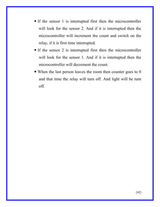  If the sensor 1 is interrupted first then the microcontroller
will look for the sensor 2. And if it is interrupted then the
microcontroller will increment the count and switch on the
relay, if it is first time interrupted.
 If the sensor 2 is interrupted first then the microcontroller
will look for the sensor 1. And if it is interrupted then the
microcontroller will decrement the count.
 When the last person leaves the room then counter goes to 0
and that time the relay will turn off. And light will be turn
off.

[42]

 