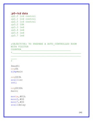 ;p0=lcd data
;p2.0 lcd control
;p2.1 lcd control
;p2.5 lcd control
;p3.2 ISR
;p3.3 led
;p3.4 led
;p3.6 led
;p3.7 led
;OBJECTIVE: TO PREPARE A AUTO_CONTROLLED ROOM
WITH VISITOR
COUNTER__________________________________
;_______________________________________________
________________________________________________
____
;
$mod51
org0h
ajmpmain
org003h
acallisr
reti
org0030h
main:
movie,#81h
movr5,#00
movr7,#00
acalldelay
[44]

 