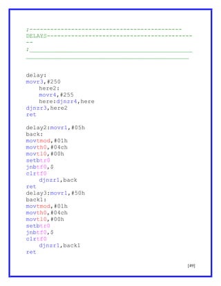 ;-------------------------------------------DELAYS------------------------------------------;_______________________________________________
_______________________________________________
delay:
movr3,#250
here2:
movr4,#255
here:djnzr4,here
djnzr3,here2
ret
delay2:movr1,#05h
back:
movtmod,#01h
movth0,#04ch
movtl0,#00h
setbtr0
jnbtf0,$
clrtf0
djnzr1,back
ret
delay3:movr1,#50h
back1:
movtmod,#01h
movth0,#04ch
movtl0,#00h
setbtr0
jnbtf0,$
clrtf0
djnzr1,back1
ret
[49]

 