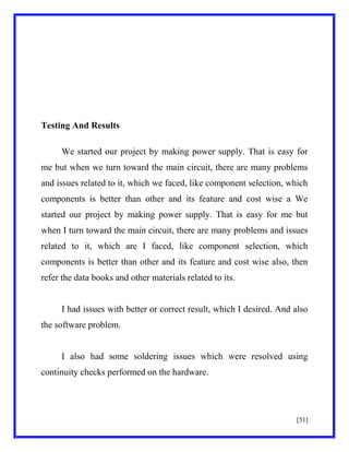 Testing And Results
We started our project by making power supply. That is easy for
me but when we turn toward the main circuit, there are many problems
and issues related to it, which we faced, like component selection, which
components is better than other and its feature and cost wise a We
started our project by making power supply. That is easy for me but
when I turn toward the main circuit, there are many problems and issues
related to it, which are I faced, like component selection, which
components is better than other and its feature and cost wise also, then
refer the data books and other materials related to its.

I had issues with better or correct result, which I desired. And also
the software problem.

I also had some soldering issues which were resolved using
continuity checks performed on the hardware.

[51]

 