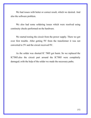 We had issues with better or correct result, which we desired. And
also the software problem.

We also had some soldering issues which were resolved using
continuity checks performed on the hardware.

We started testing the circuit from the power supply. There we got
over first trouble. After getting 9V from the transformer it was not
converted to 5V and the circuit received 9V.

As the solder was shorted IC 7805 got burnt. So we replaced the
IC7805.also the circuit part around the IC7805 were completely
damaged..with the help of the solder we made the necessary paths.

[52]

 