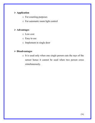  Application
o For counting purposes
o For automatic room light control
 Advantages
o Low cost
o Easy to use
o Implement in single door
 Disadvantages
o It is used only when one single person cuts the rays of the
sensor hence it cannot be used when two person cross
simultaneously.

[56]

 