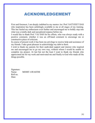 ACKNOWLEDGEMENT
First and foremost, I am deeply indebted to my mentor Ast. Prof. SATYJEET DAS
who inspiration has been unfailingly available to me at all stages of my training.
This has fueled my enthusiasm even further and encouraged me to boldly step into
what was a totally dark and unexplored expanse before me.
I would like to thank Prof. Y.K SAH for his efforts, who was always ready with a
positive comment, whether it was an off-hand comment to encourage me or
constructive piece of criticism.
In course of present work it has been my privilege to receive help and assistance of
my friends. I take great pleasure in acknowledge my debt to them.
I wish to thank my parents for their undivided support and interest who inspired
me and encouraged me to go my own way, without whom I would be unable to
complete my project. At last but not the least I want to thank my friends who
appreciated me for my work and motivated me and finally to God who made all the
things possible.

Signature:
Name:
Roll no.
Date:

MOHIT AWASTHI

[6]

 