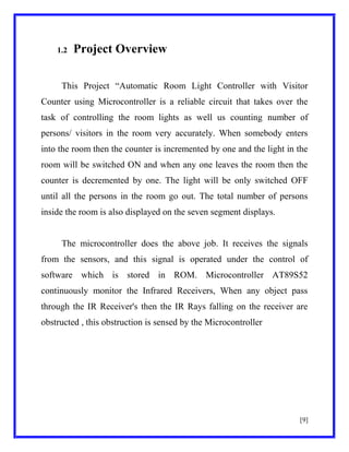 1.2

Project Overview

This Project ―Automatic Room Light Controller with Visitor
Counter using Microcontroller is a reliable circuit that takes over the
task of controlling the room lights as well us counting number of
persons/ visitors in the room very accurately. When somebody enters
into the room then the counter is incremented by one and the light in the
room will be switched ON and when any one leaves the room then the
counter is decremented by one. The light will be only switched OFF
until all the persons in the room go out. The total number of persons
inside the room is also displayed on the seven segment displays.

The microcontroller does the above job. It receives the signals
from the sensors, and this signal is operated under the control of
software which is stored in ROM. Microcontroller AT89S52
continuously monitor the Infrared Receivers, When any object pass
through the IR Receiver's then the IR Rays falling on the receiver are
obstructed , this obstruction is sensed by the Microcontroller

[9]

 