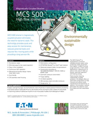 MCS 500™
High flow strainer
Magnetically Coupled Strainer
MCS 500 strainer's magnetically
coupled actuation eliminates
the need for dynamic seals. This
technology provides quick and
easy access for maintenance,
reduces potential leaks and
requires few moving parts while
providing a long service life.
Features
•	 No dynamic seals
•	 Minimal purge for low waste operation
•	 Easy in-line installation
•	 Continuous 24/7 operation
•	 Maintenance-friendly design means
lower labor costs
•	 Eco-friendly
•	 316 stainless steel housing
Options
•	 Multi-station configuration
•	 EPT/EPDM (Nordel™) or Viton®
seal material
•	 Advanced programmable microprocessors
•	 Construction according to
"AD 2000-Merkblätter", DIN EN 13445 or
ASME Code
•	 Automatic pressure transmitters
•	 Purge welding
•	 Air bleed capability
•	 304 stainless steel controller enclosure
•	 Gauge ports: 1/4"
The MCS Series™ is
engineered to conserve
valuable process water while
protecting costly equipment
from debris. It offers minimal
purge volumes in fresh water
applications—allowing you to
save on the cost of make up
liquids, chemical treatment
and heating energy.
Featuring fast cleaning
magnetically coupled
actuation, this design offers an
optimized configuration to help
improve and reduce costly
maintenance and downtime. In
addition, this actuation method
eliminates the need for cover
thru-holes and their associated
seals.
Environmentally
sustainable
design
Mechanically
Cleaned
Permanent
Media
Typical applications
• paper coatings • pcc/gcc slurries • phenolic resins • petroleum based greases • ethanol processing
• cip fluids (sodium hydroxide) • hot fry oils • starch • lime slurries • curtain coaters • nutricuticals
• machining coolants • adhesives • paints • inks • chocolate • edible oils • detergents • tallow
Nordel™ is a registered trademark of The Dow Chemical Company ("Dow") or an affiliated company.
Viton®
is a registered trademark of E. I. du Pont de Nemours and company.
The actuation piston and cleaning disc
are coupled by powerful rare earth
magnets—a simple design that delivers
tremendous benefits by eliminating the
need for shaft or external drive seals.
M.S. Jacobs & Associates | Pittsburgh, PA USA |
800-348-0089 | www.msjacobs.com
 