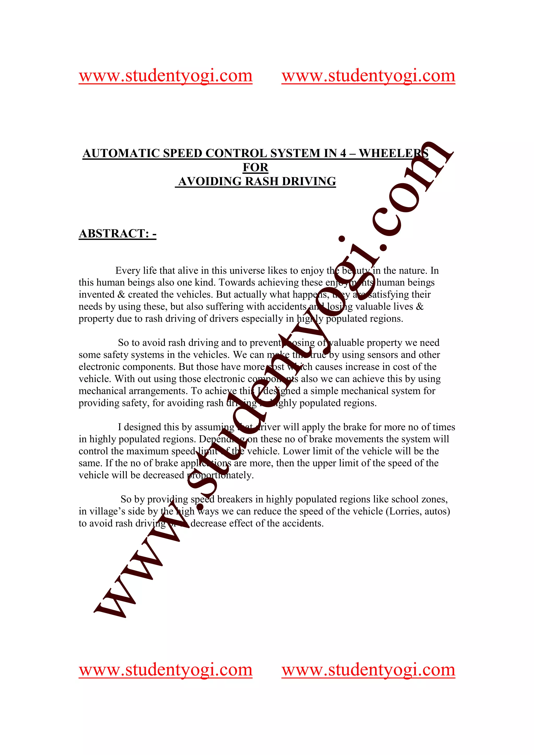 www.studentyogi.com                               www.studentyogi.com


AUTOMATIC SPEED CONTROL SYSTEM IN 4 – WHEELERS




                       co om
                    FOR
            AVOIDING RASH DRIVING




                          m
                    gi. .c
ABSTRACT: -




                  oogi
        Every life that alive in this universe likes to enjoy the beauty in the nature. In
this human beings also one kind. Towards achieving these enjoyments human beings
invented & created the vehicles. But actually what happens, they are satisfying their
needs by using these, but also suffering with accidents and losing valuable lives &
property due to rash driving of drivers especially in highly populated regions.
               ntyy
          So to avoid rash driving and to prevent loosing of valuable property we need
             eent
some safety systems in the vehicles. We can make this true by using sensors and other
electronic components. But those have more cost which causes increase in cost of the
vehicle. With out using those electronic components also we can achieve this by using
mechanical arrangements. To achieve this I designed a simple mechanical system for
providing safety, for avoiding rash driving in highly populated regions.
        t t dd


          I designed this by assuming that driver will apply the brake for more no of times
in highly populated regions. Depending on these no of brake movements the system will
     ssuu


control the maximum speed limit of the vehicle. Lower limit of the vehicle will be the
same. If the no of brake applications are more, then the upper limit of the speed of the
vehicle will be decreased proportionately.

           So by providing speed breakers in highly populated regions like school zones,
   w. .




in village’s side by the high ways we can reduce the speed of the vehicle (Lorries, autos)
   w




to avoid rash driving or to decrease effect of the accidents.
ww
ww




www.studentyogi.com                               www.studentyogi.com
 