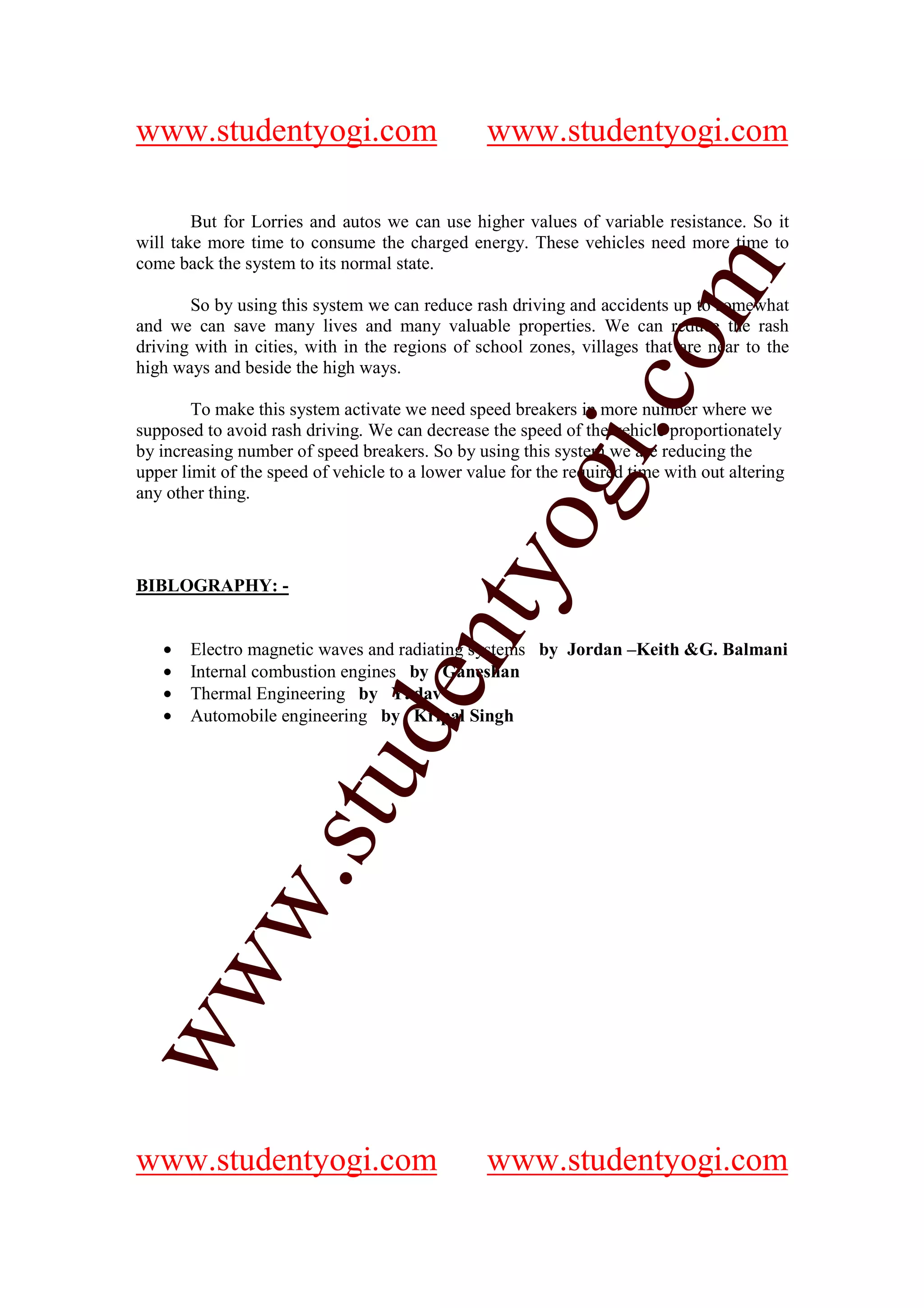 www.studentyogi.com                              www.studentyogi.com

        But for Lorries and autos we can use higher values of variable resistance. So it
will take more time to consume the charged energy. These vehicles need more time to
come back the system to its normal state.




                                                               om
       So by using this system we can reduce rash driving and accidents up to somewhat
and we can save many lives and many valuable properties. We can reduce the rash
driving with in cities, with in the regions of school zones, villages that are near to the
high ways and beside the high ways.




                                                            i.c
        To make this system activate we need speed breakers in more number where we
supposed to avoid rash driving. We can decrease the speed of the vehicle proportionately
by increasing number of speed breakers. So by using this system we are reducing the
upper limit of the speed of vehicle to a lower value for the required time with out altering




                                          og
any other thing.                       nty
BIBLOGRAPHY: -


   •   Electro magnetic waves and radiating systems by Jordan –Keith &G. Balmani
   •   Internal combustion engines by Ganeshan
                               de

   •   Thermal Engineering by Yadav
   •   Automobile engineering by Kripal Singh
                    stu
           w.
ww




www.studentyogi.com                              www.studentyogi.com
 