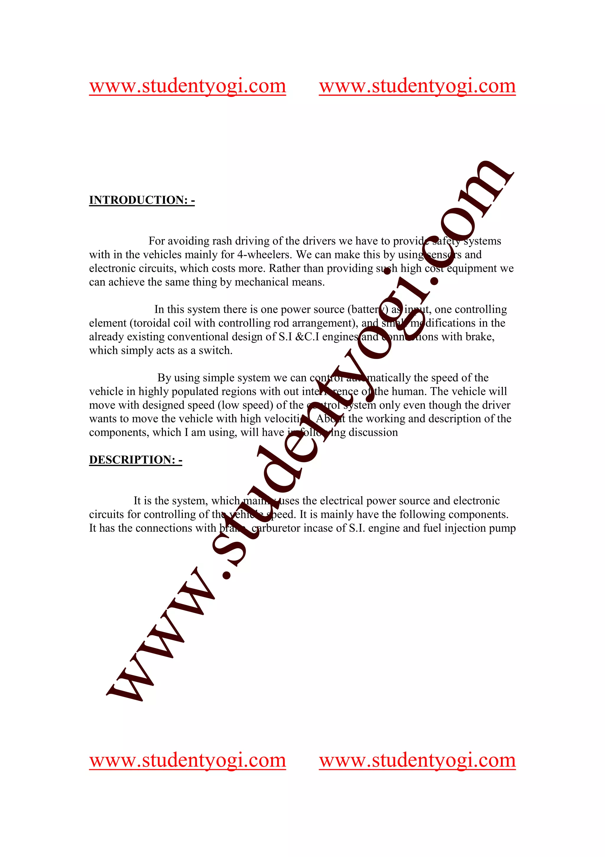 www.studentyogi.com                              www.studentyogi.com




                                                               om
INTRODUCTION: -


             For avoiding rash driving of the drivers we have to provide safety systems




                                                            i.c
with in the vehicles mainly for 4-wheelers. We can make this by using sensors and
electronic circuits, which costs more. Rather than providing such high cost equipment we
can achieve the same thing by mechanical means.

              In this system there is one power source (battery) as input, one controlling




                                          og
element (toroidal coil with controlling rod arrangement), and small modifications in the
already existing conventional design of S.I &C.I engines and connections with brake,
which simply acts as a switch.
                                       nty
               By using simple system we can control automatically the speed of the
vehicle in highly populated regions with out interference of the human. The vehicle will
move with designed speed (low speed) of the control system only even though the driver
wants to move the vehicle with high velocities. About the working and description of the
components, which I am using, will have in following discussion
                              de

DESCRIPTION: -


          It is the system, which mainly uses the electrical power source and electronic
                    stu


circuits for controlling of the vehicle speed. It is mainly have the following components.
It has the connections with brake, carburetor incase of S.I. engine and fuel injection pump
           w.
ww




www.studentyogi.com                              www.studentyogi.com
 