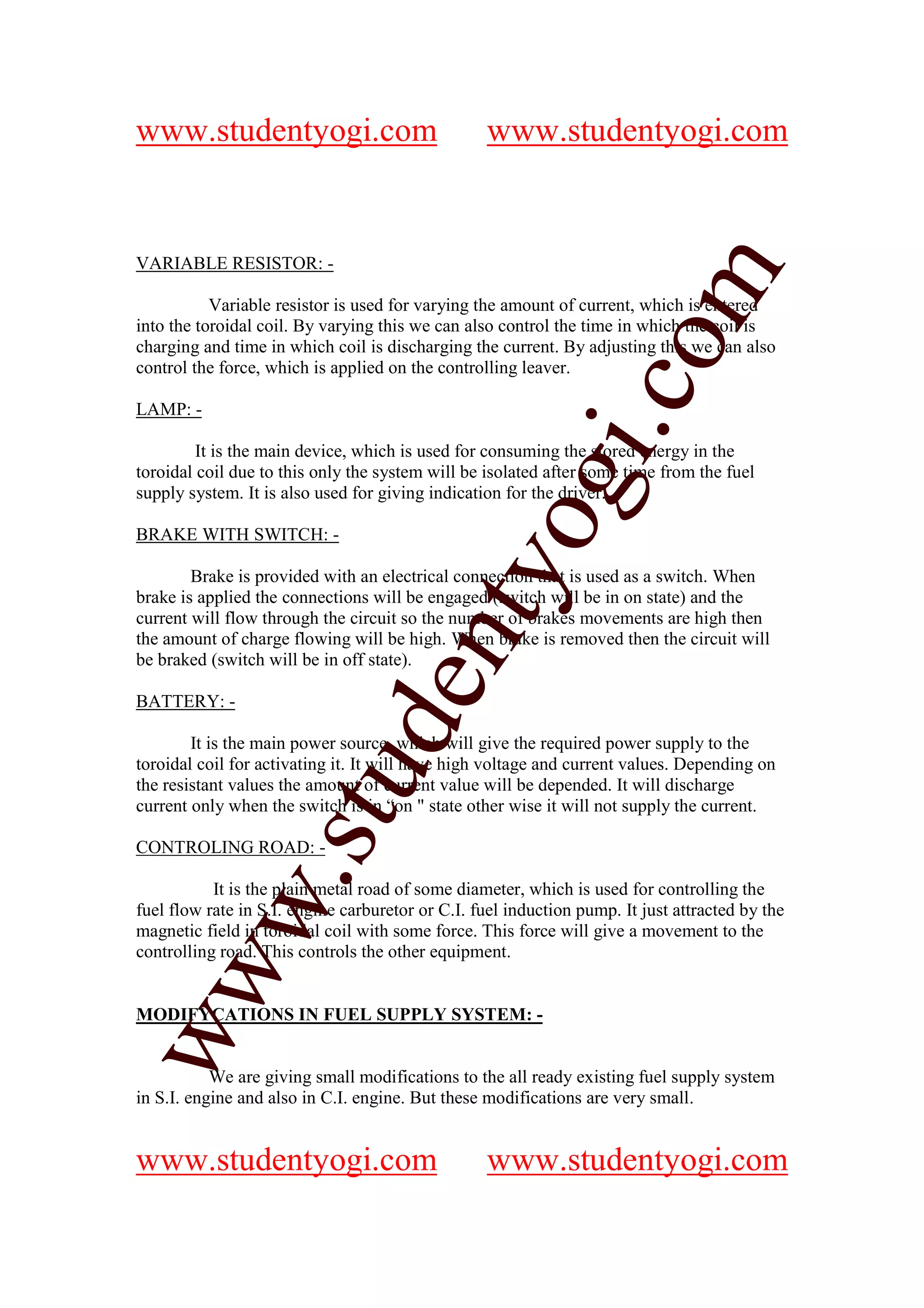 www.studentyogi.com                               www.studentyogi.com


VARIABLE RESISTOR: -




                                                                om
           Variable resistor is used for varying the amount of current, which is entered
into the toroidal coil. By varying this we can also control the time in which the coil is
charging and time in which coil is discharging the current. By adjusting this we can also
control the force, which is applied on the controlling leaver.




                                                             i.c
LAMP: -

         It is the main device, which is used for consuming the stored energy in the
toroidal coil due to this only the system will be isolated after some time from the fuel




                                           og
supply system. It is also used for giving indication for the driver.

BRAKE WITH SWITCH: -
                                        nty
        Brake is provided with an electrical connection that is used as a switch. When
brake is applied the connections will be engaged (switch will be in on state) and the
current will flow through the circuit so the number of brakes movements are high then
the amount of charge flowing will be high. When brake is removed then the circuit will
be braked (switch will be in off state).
                               de

BATTERY: -

        It is the main power source, which will give the required power supply to the
toroidal coil for activating it. It will have high voltage and current values. Depending on
                    stu


the resistant values the amount of current value will be depended. It will discharge
current only when the switch is in “on " state other wise it will not supply the current.

CONTROLING ROAD: -
           w.




           It is the plain metal road of some diameter, which is used for controlling the
fuel flow rate in S.I. engine carburetor or C.I. fuel induction pump. It just attracted by the
magnetic field in toroidal coil with some force. This force will give a movement to the
controlling road. This controls the other equipment.
ww




MODIFYCATIONS IN FUEL SUPPLY SYSTEM: -


           We are giving small modifications to the all ready existing fuel supply system
in S.I. engine and also in C.I. engine. But these modifications are very small.


www.studentyogi.com                               www.studentyogi.com
 