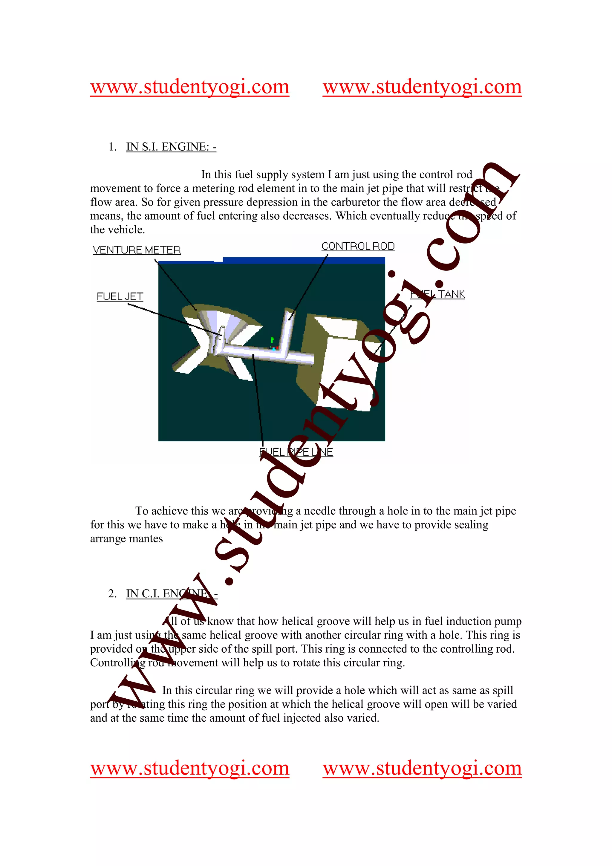 www.studentyogi.com                               www.studentyogi.com

   1. IN S.I. ENGINE: -

                       In this fuel supply system I am just using the control rod




                                                               om
movement to force a metering rod element in to the main jet pipe that will restrict the
flow area. So for given pressure depression in the carburetor the flow area decreased
means, the amount of fuel entering also decreases. Which eventually reduce the speed of
the vehicle.




                                                            i.c
                                          og
                                       nty
                               de
                    stu


          To achieve this we are providing a needle through a hole in to the main jet pipe
for this we have to make a hole in the main jet pipe and we have to provide sealing
arrange mantes
           w.




   2. IN C.I. ENGINE: -

               All of us know that how helical groove will help us in fuel induction pump
I am just using the same helical groove with another circular ring with a hole. This ring is
ww




provided on the upper side of the spill port. This ring is connected to the controlling rod.
Controlling rod movement will help us to rotate this circular ring.

                In this circular ring we will provide a hole which will act as same as spill
port by rotating this ring the position at which the helical groove will open will be varied
and at the same time the amount of fuel injected also varied.



www.studentyogi.com                               www.studentyogi.com
 