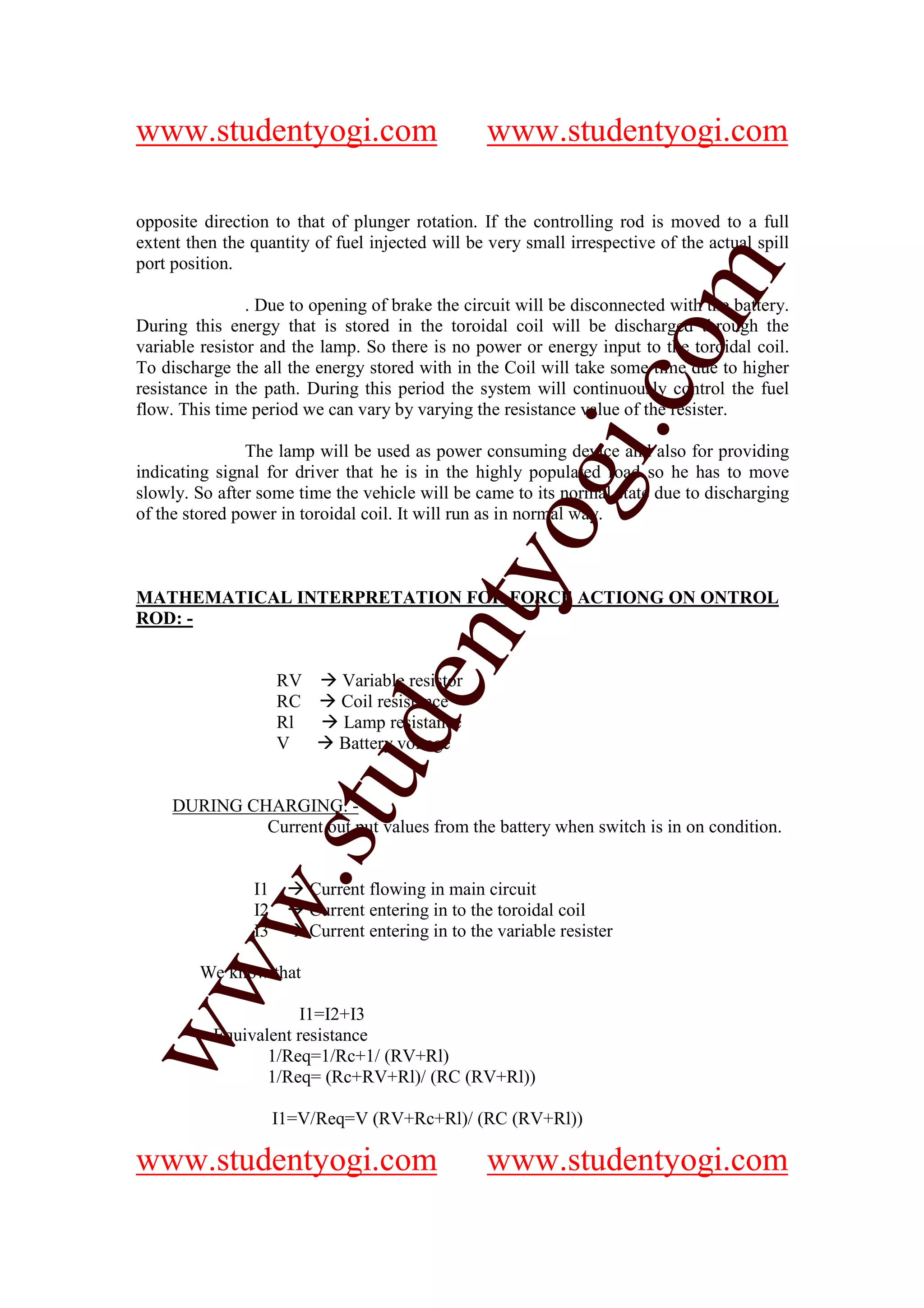 www.studentyogi.com                                www.studentyogi.com

opposite direction to that of plunger rotation. If the controlling rod is moved to a full
extent then the quantity of fuel injected will be very small irrespective of the actual spill
port position.




                                                                 om
                . Due to opening of brake the circuit will be disconnected with the battery.
During this energy that is stored in the toroidal coil will be discharged through the
variable resistor and the lamp. So there is no power or energy input to the toroidal coil.
To discharge the all the energy stored with in the Coil will take some time due to higher




                                                              i.c
resistance in the path. During this period the system will continuously control the fuel
flow. This time period we can vary by varying the resistance value of the resister.

                The lamp will be used as power consuming device and also for providing
indicating signal for driver that he is in the highly populated road so he has to move




                                            og
slowly. So after some time the vehicle will be came to its normal state due to discharging
of the stored power in toroidal coil. It will run as in normal way.
                                         nty
MATHEMATICAL INTERPRETATION FOR FORCE ACTIONG ON ONTROL
ROD: -


                     RV       Variable resistor
                                de

                     RC       Coil resistance
                     Rl       Lamp resistance
                     V        Battery voltage
                     stu



     DURING CHARGING: -
              Current out put values from the battery when switch is in on condition.
           w.




                I1        Current flowing in main circuit
                I2        Current entering in to the toroidal coil
                I3        Current entering in to the variable resister
ww




         We know that

                      I1=I2+I3
          Equivalent resistance
                 1/Req=1/Rc+1/ (RV+Rl)
                 1/Req= (Rc+RV+Rl)/ (RC (RV+Rl))

                     I1=V/Req=V (RV+Rc+Rl)/ (RC (RV+Rl))

www.studentyogi.com                                www.studentyogi.com
 