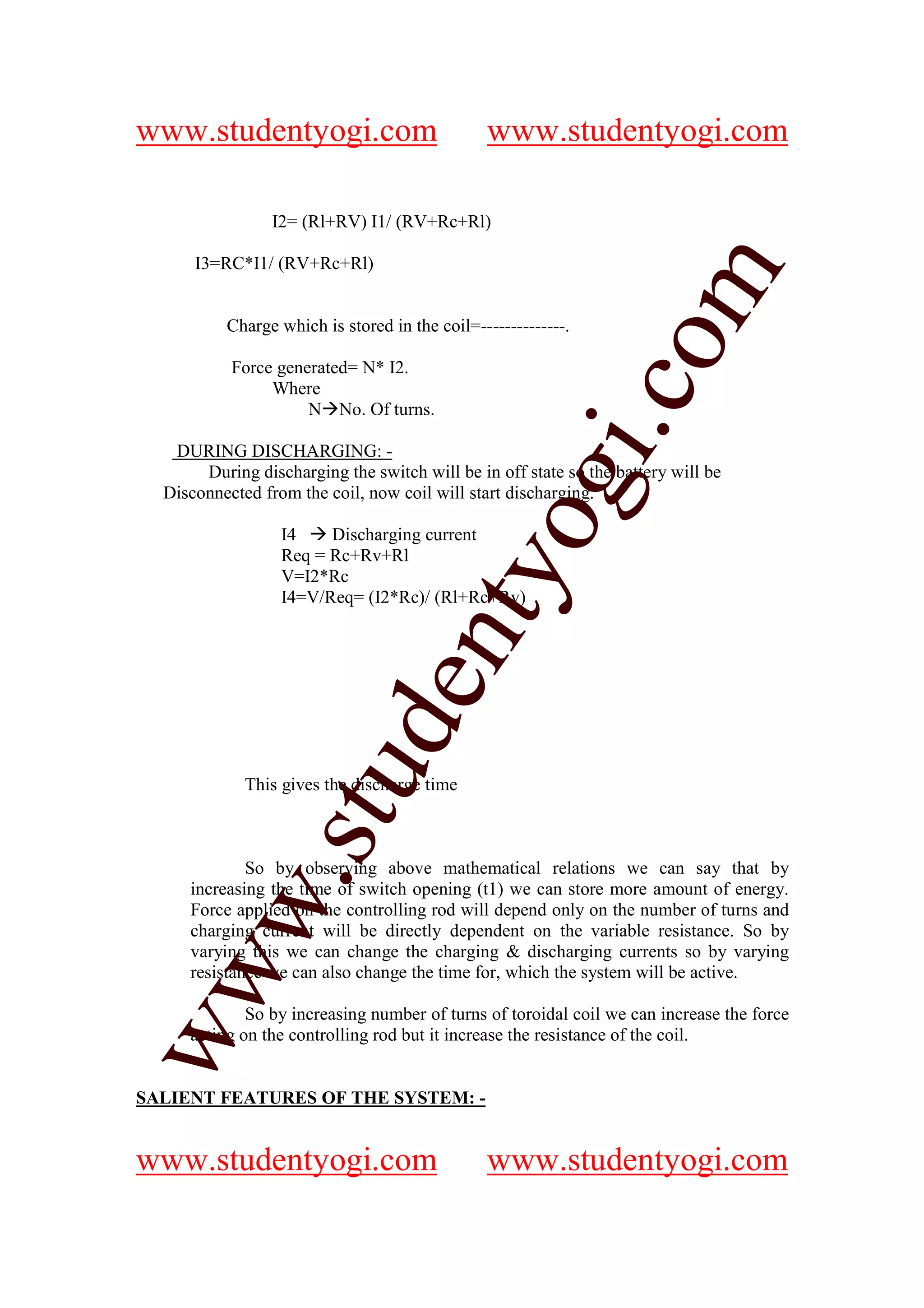 www.studentyogi.com                            www.studentyogi.com

                 I2= (Rl+RV) I1/ (RV+Rc+Rl)

      I3=RC*I1/ (RV+Rc+Rl)




                                                              om
          Charge which is stored in the coil=--------------.

           Force generated= N* I2.




                                                           i.c
                Where
                     N No. Of turns.

   DURING DISCHARGING: -
       During discharging the switch will be in off state so the battery will be




                                        og
  Disconnected from the coil, now coil will start discharging.

                  I4    Discharging current
                  Req = Rc+Rv+Rl
                                     nty
                  V=I2*Rc
                  I4=V/Req= (I2*Rc)/ (Rl+Rc+Rv)
                            de
                  stu


             This gives the discharge time



             So by observing above mathematical relations we can say that by
         w.




     increasing the time of switch opening (t1) we can store more amount of energy.
     Force applied on the controlling rod will depend only on the number of turns and
     charging current will be directly dependent on the variable resistance. So by
     varying this we can change the charging & discharging currents so by varying
ww




     resistance we can also change the time for, which the system will be active.

             So by increasing number of turns of toroidal coil we can increase the force
     acting on the controlling rod but it increase the resistance of the coil.


SALIENT FEATURES OF THE SYSTEM: -


www.studentyogi.com                            www.studentyogi.com
 