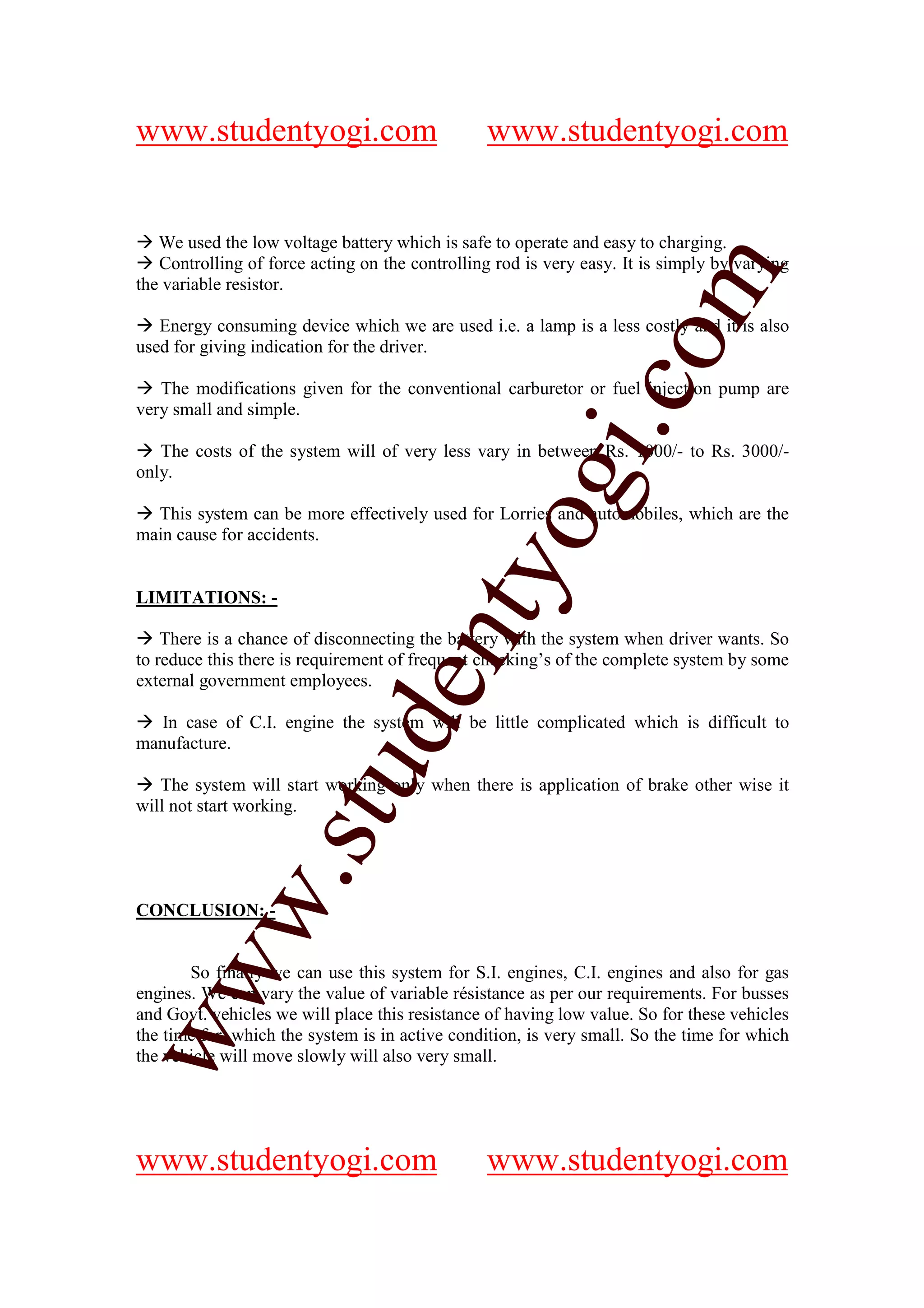 www.studentyogi.com                             www.studentyogi.com


   We used the low voltage battery which is safe to operate and easy to charging.
   Controlling of force acting on the controlling rod is very easy. It is simply by varying




                                                              om
the variable resistor.

   Energy consuming device which we are used i.e. a lamp is a less costly and it is also
used for giving indication for the driver.




                                                           i.c
   The modifications given for the conventional carburetor or fuel injection pump are
very small and simple.

   The costs of the system will of very less vary in between Rs. 1000/- to Rs. 3000/-
only.




                                          og
  This system can be more effectively used for Lorries and automobiles, which are the
main cause for accidents.
                                       nty
LIMITATIONS: -

    There is a chance of disconnecting the battery with the system when driver wants. So
to reduce this there is requirement of frequent checking’s of the complete system by some
external government employees.
                              de

   In case of C.I. engine the system will be little complicated which is difficult to
manufacture.
                    stu


   The system will start working only when there is application of brake other wise it
will not start working.
           w.




CONCLUSION: -
ww




       So finally we can use this system for S.I. engines, C.I. engines and also for gas
engines. We can vary the value of variable résistance as per our requirements. For busses
and Govt. vehicles we will place this resistance of having low value. So for these vehicles
the time for, which the system is in active condition, is very small. So the time for which
the vehicle will move slowly will also very small.




www.studentyogi.com                             www.studentyogi.com
 