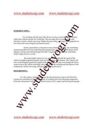 www.studentyogi.com                              www.studentyogi.com




                                                               om
INTRODUCTION: -


             For avoiding rash driving of the drivers we have to provide safety systems




                                                            i.c
with in the vehicles mainly for 4-wheelers. We can make this by using sensors and
electronic circuits, which costs more. Rather than providing such high cost equipment we
can achieve the same thing by mechanical means.

              In this system there is one power source (battery) as input, one controlling




                                          og
element (toroidal coil with controlling rod arrangement), and small modifications in the
already existing conventional design of S.I &C.I engines and connections with brake,
which simply acts as a switch.
                                       nty
               By using simple system we can control automatically the speed of the
vehicle in highly populated regions with out interference of the human. The vehicle will
move with designed speed (low speed) of the control system only even though the driver
wants to move the vehicle with high velocities. About the working and description of the
components, which I am using, will have in following discussion
                              de

DESCRIPTION: -


          It is the system, which mainly uses the electrical power source and electronic
                    stu


circuits for controlling of the vehicle speed. It is mainly have the following components.
It has the connections with brake, carburetor incase of S.I. engine and fuel injection pump
           w.
ww




www.studentyogi.com                              www.studentyogi.com
 